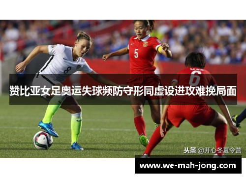 赞比亚女足奥运失球频防守形同虚设进攻难挽局面 赞比亚女足奥运失球频防守形同虚设进攻难挽局面